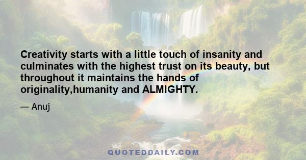 Creativity starts with a little touch of insanity and culminates with the highest trust on its beauty, but throughout it maintains the hands of originality,humanity and ALMIGHTY.