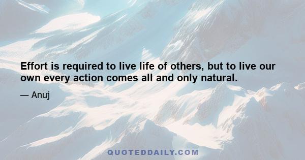 Effort is required to live life of others, but to live our own every action comes all and only natural.