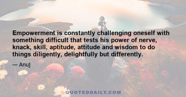 Empowerment is constantly challenging oneself with something difficult that tests his power of nerve, knack, skill, aptitude, attitude and wisdom to do things diligently, delightfully but differently.