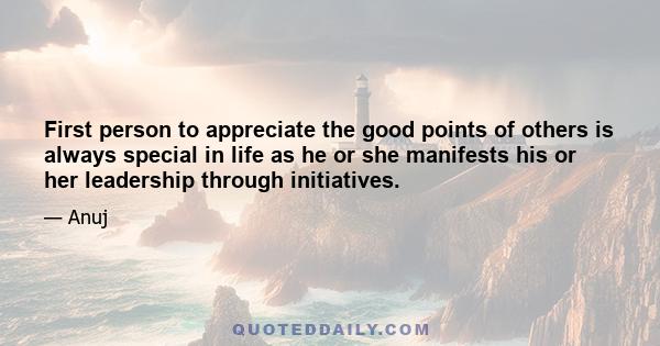 First person to appreciate the good points of others is always special in life as he or she manifests his or her leadership through initiatives.