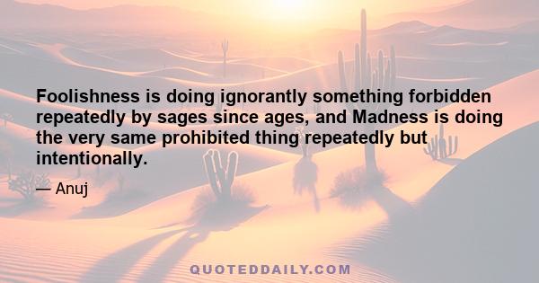 Foolishness is doing ignorantly something forbidden repeatedly by sages since ages, and Madness is doing the very same prohibited thing repeatedly but intentionally.