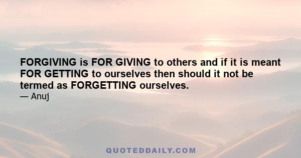 FORGIVING is FOR GIVING to others and if it is meant FOR GETTING to ourselves then should it not be termed as FORGETTING ourselves.