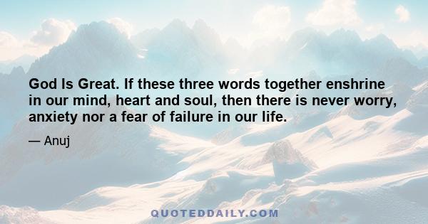 God Is Great. If these three words together enshrine in our mind, heart and soul, then there is never worry, anxiety nor a fear of failure in our life.