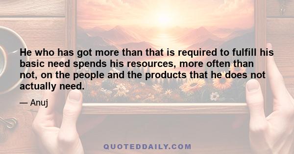 He who has got more than that is required to fulfill his basic need spends his resources, more often than not, on the people and the products that he does not actually need.