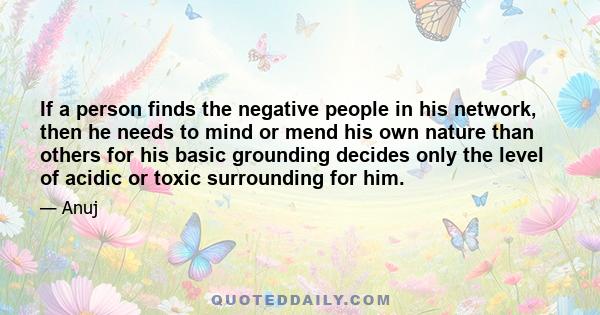 If a person finds the negative people in his network, then he needs to mind or mend his own nature than others for his basic grounding decides only the level of acidic or toxic surrounding for him.