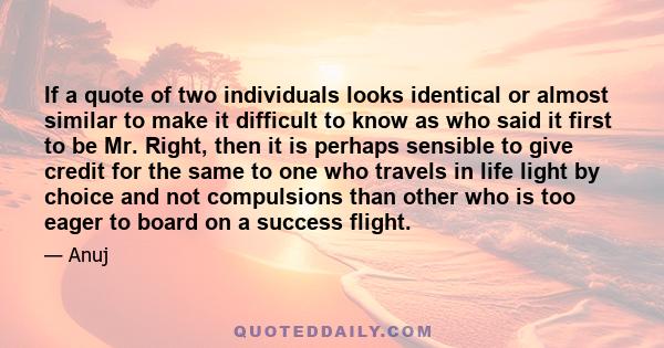 If a quote of two individuals looks identical or almost similar to make it difficult to know as who said it first to be Mr. Right, then it is perhaps sensible to give credit for the same to one who travels in life light 