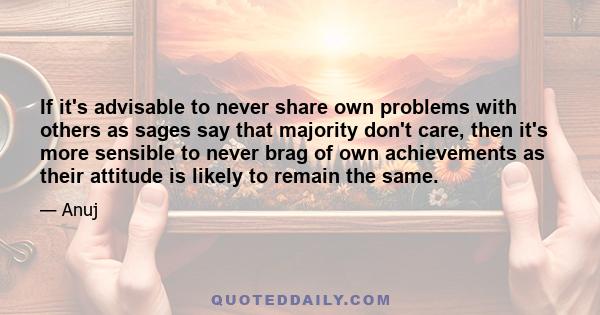 If it's advisable to never share own problems with others as sages say that majority don't care, then it's more sensible to never brag of own achievements as their attitude is likely to remain the same.