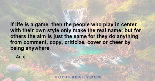 If life is a game, then the people who play in center with their own style only make the real name; but for others the aim is just the same for they do anything from comment, copy, criticize, cover or cheer by being