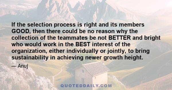 If the selection process is right and its members GOOD, then there could be no reason why the collection of the teammates be not BETTER and bright who would work in the BEST interest of the organization, either