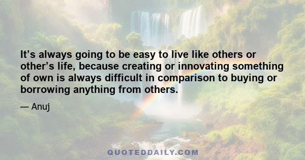 It’s always going to be easy to live like others or other’s life, because creating or innovating something of own is always difficult in comparison to buying or borrowing anything from others.