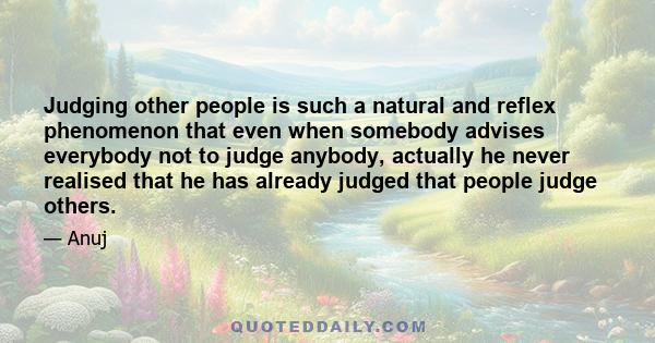 Judging other people is such a natural and reflex phenomenon that even when somebody advises everybody not to judge anybody, actually he never realised that he has already judged that people judge others.