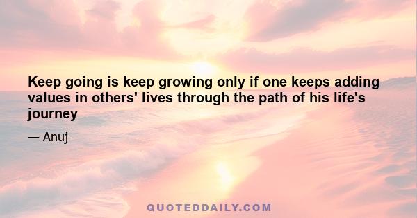 Keep going is keep growing only if one keeps adding values in others' lives through the path of his life's journey