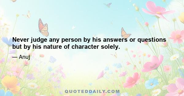 Never judge any person by his answers or questions but by his nature of character solely.