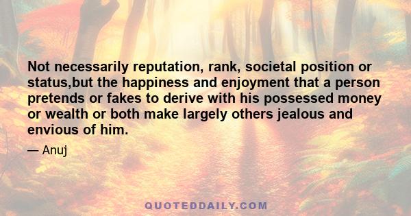 Not necessarily reputation, rank, societal position or status,but the happiness and enjoyment that a person pretends or fakes to derive with his possessed money or wealth or both make largely others jealous and envious