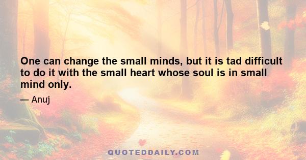 One can change the small minds, but it is tad difficult to do it with the small heart whose soul is in small mind only.