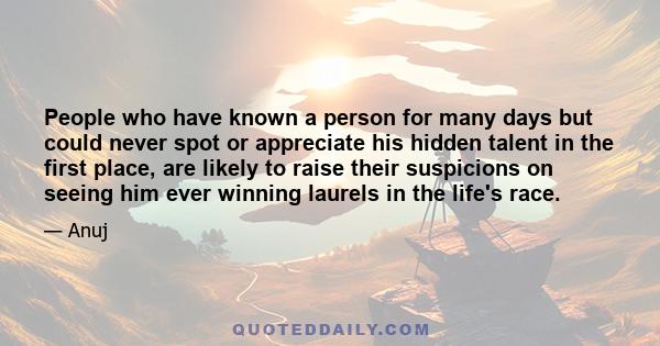 People who have known a person for many days but could never spot or appreciate his hidden talent in the first place, are likely to raise their suspicions on seeing him ever winning laurels in the life's race.