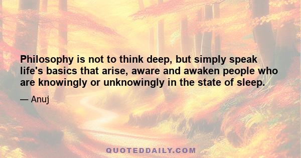 Philosophy is not to think deep, but simply speak life's basics that arise, aware and awaken people who are knowingly or unknowingly in the state of sleep.