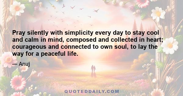 Pray silently with simplicity every day to stay cool and calm in mind, composed and collected in heart; courageous and connected to own soul, to lay the way for a peaceful life.