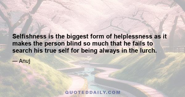 Selfishness is the biggest form of helplessness as it makes the person blind so much that he fails to search his true self for being always in the lurch.