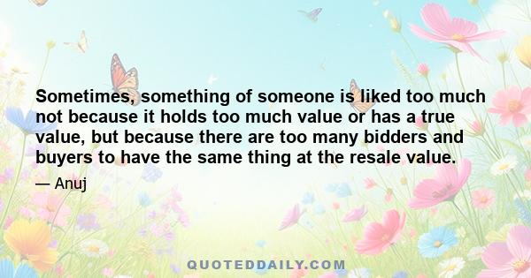 Sometimes, something of someone is liked too much not because it holds too much value or has a true value, but because there are too many bidders and buyers to have the same thing at the resale value.