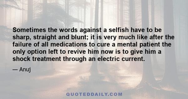 Sometimes the words against a selfish have to be sharp, straight and blunt; it is very much like after the failure of all medications to cure a mental patient the only option left to revive him now is to give him a