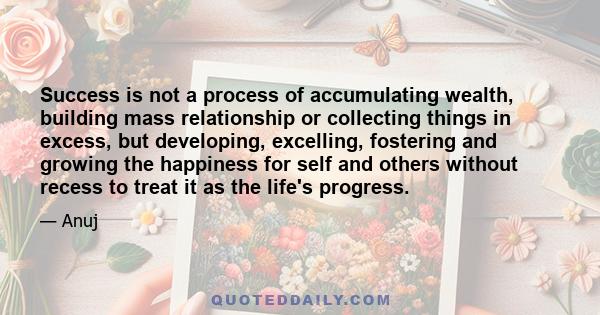 Success is not a process of accumulating wealth, building mass relationship or collecting things in excess, but developing, excelling, fostering and growing the happiness for self and others without recess to treat it