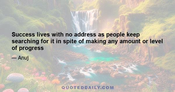 Success lives with no address as people keep searching for it in spite of making any amount or level of progress