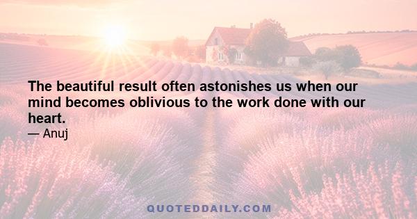 The beautiful result often astonishes us when our mind becomes oblivious to the work done with our heart.