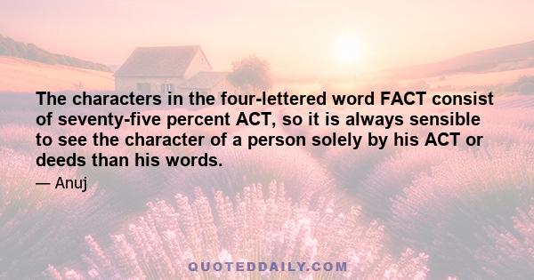 The characters in the four-lettered word FACT consist of seventy-five percent ACT, so it is always sensible to see the character of a person solely by his ACT or deeds than his words.