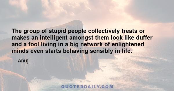 The group of stupid people collectively treats or makes an intelligent amongst them look like duffer and a fool living in a big network of enlightened minds even starts behaving sensibly in life.