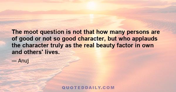 The moot question is not that how many persons are of good or not so good character, but who applauds the character truly as the real beauty factor in own and others' lives.