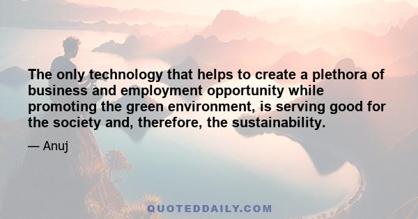 The only technology that helps to create a plethora of business and employment opportunity while promoting the green environment, is serving good for the society and, therefore, the sustainability.