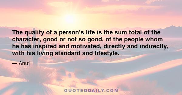 The quality of a person’s life is the sum total of the character, good or not so good, of the people whom he has inspired and motivated, directly and indirectly, with his living standard and lifestyle.