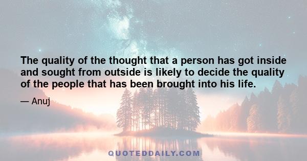 The quality of the thought that a person has got inside and sought from outside is likely to decide the quality of the people that has been brought into his life.