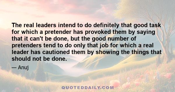 The real leaders intend to do definitely that good task for which a pretender has provoked them by saying that it can't be done, but the good number of pretenders tend to do only that job for which a real leader has