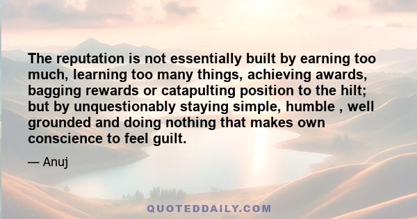 The reputation is not essentially built by earning too much, learning too many things, achieving awards, bagging rewards or catapulting position to the hilt; but by unquestionably staying simple, humble , well grounded