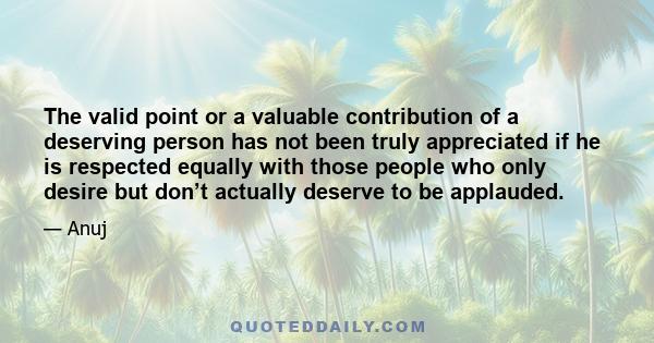 The valid point or a valuable contribution of a deserving person has not been truly appreciated if he is respected equally with those people who only desire but don’t actually deserve to be applauded.