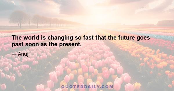 The world is changing so fast that the future goes past soon as the present.