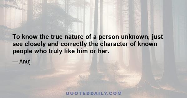 To know the true nature of a person unknown, just see closely and correctly the character of known people who truly like him or her.