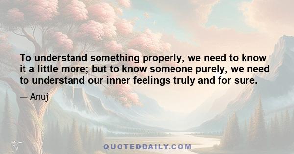 To understand something properly, we need to know it a little more; but to know someone purely, we need to understand our inner feelings truly and for sure.