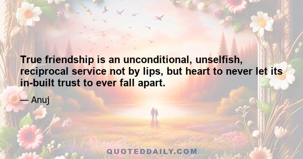 True friendship is an unconditional, unselfish, reciprocal service not by lips, but heart to never let its in-built trust to ever fall apart.