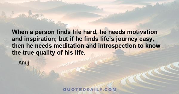 When a person finds life hard, he needs motivation and inspiration; but if he finds life’s journey easy, then he needs meditation and introspection to know the true quality of his life.