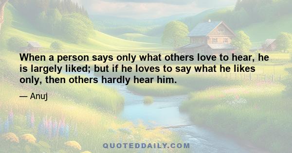 When a person says only what others love to hear, he is largely liked; but if he loves to say what he likes only, then others hardly hear him.