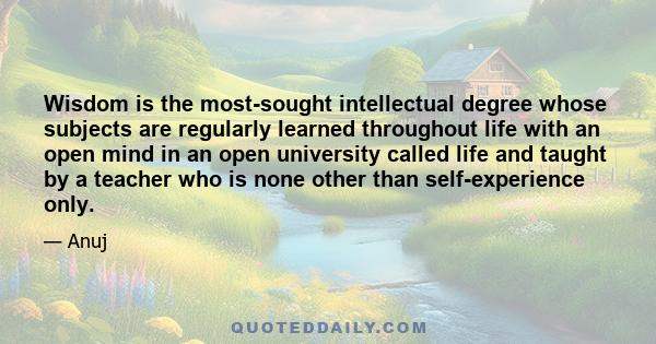 Wisdom is the most-sought intellectual degree whose subjects are regularly learned throughout life with an open mind in an open university called life and taught by a teacher who is none other than self-experience only.