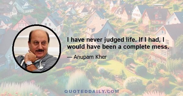 I have never judged life. If I had, I would have been a complete mess.