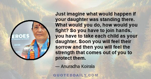 Just imagine what would happen if your daughter was standing there. What would you do, how would you fight? So you have to join hands, you have to take each child as your daughter. Soon you will feel their sorrow and