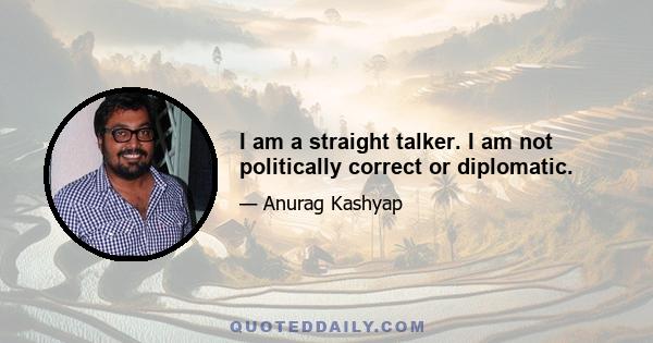 I am a straight talker. I am not politically correct or diplomatic.