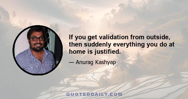 If you get validation from outside, then suddenly everything you do at home is justified.