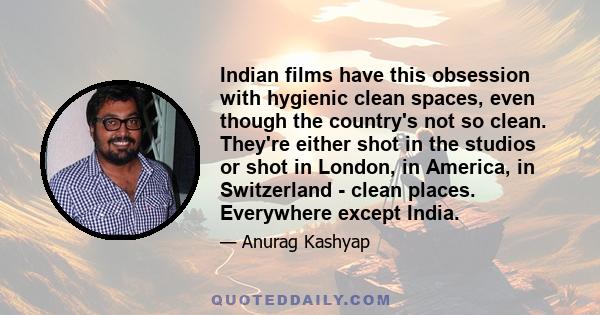 Indian films have this obsession with hygienic clean spaces, even though the country's not so clean. They're either shot in the studios or shot in London, in America, in Switzerland - clean places. Everywhere except