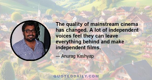 The quality of mainstream cinema has changed. A lot of independent voices feel they can leave everything behind and make independent films.